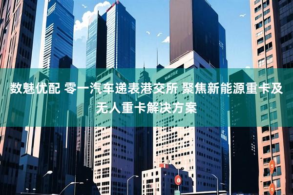 数魅优配 零一汽车递表港交所 聚焦新能源重卡及无人重卡解决方案