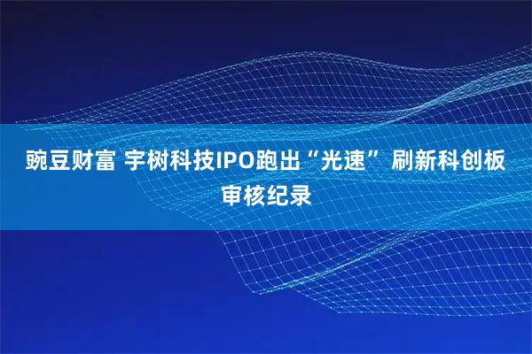 豌豆财富 宇树科技IPO跑出“光速” 刷新科创板审核纪录