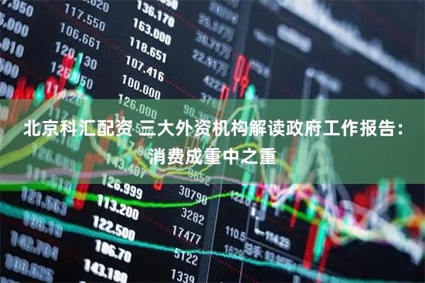 北京科汇配资 三大外资机构解读政府工作报告：消费成重中之重