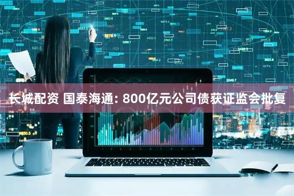 长城配资 国泰海通: 800亿元公司债获证监会批复