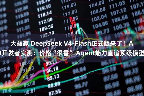 大盈家 DeepSeek V4-Flash正式版来了！AI开发者实测：价格“很香” Agent能力直追顶级模型